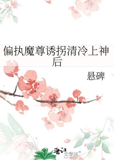 偏执魔尊诱拐清冷上神后悬碑全文免费阅读